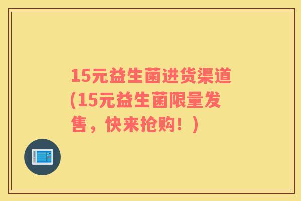 15元益生菌进货渠道(15元益生菌限量发售，快来抢购！)