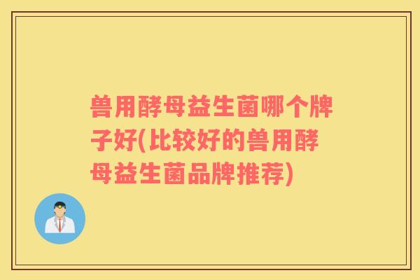 兽用酵母益生菌哪个牌子好(比较好的兽用酵母益生菌品牌推荐)
