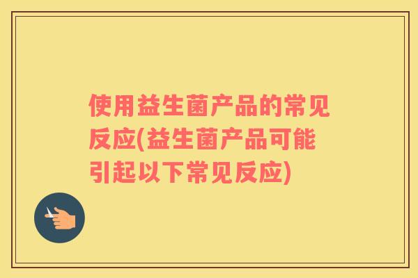使用益生菌产品的常见反应(益生菌产品可能引起以下常见反应) 使用益生菌产品的常见反应(益生菌产品可能引起以下常见反应)