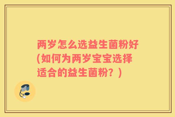 两岁怎么选益生菌粉好(如何为两岁宝宝选择适合的益生菌粉？)