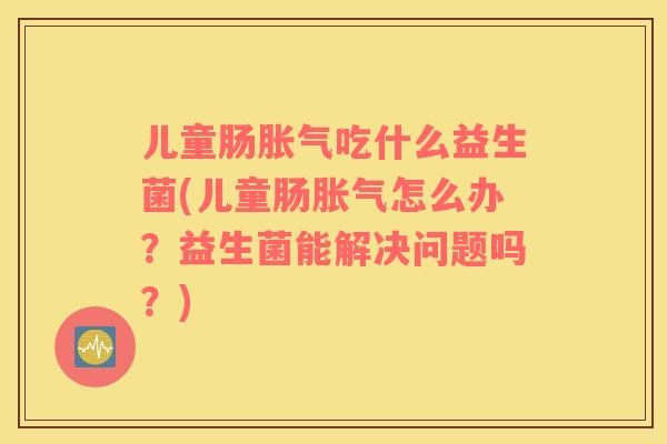 儿童肠吃什么益生菌(儿童肠怎么办？益生菌能解决问题吗？)