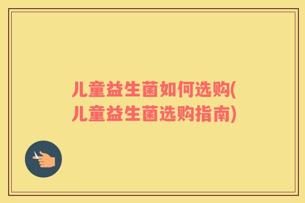儿童益生菌如何选购(儿童益生菌选购指南)
