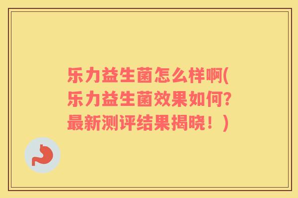 乐力益生菌怎么样啊(乐力益生菌效果如何？新测评结果揭晓！)