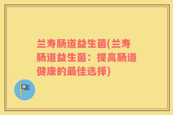 兰寿肠道益生菌(兰寿肠道益生菌:提高肠道健康的佳选择) 兰寿肠道益生菌(兰寿肠道益生菌:提高肠道健康的佳选择)
