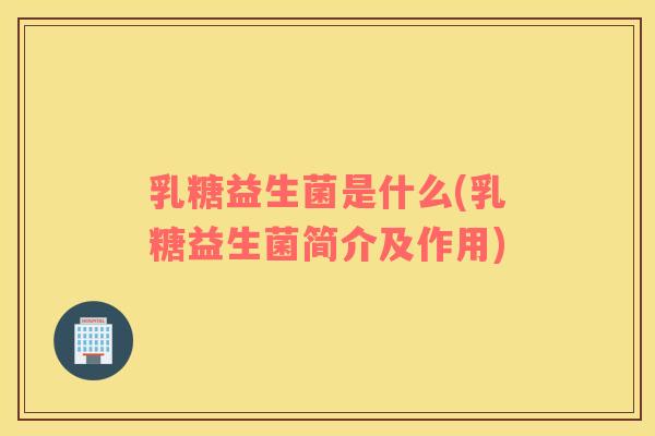 乳糖益生菌是什么(乳糖益生菌简介及作用)