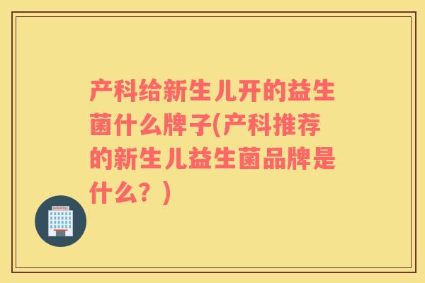 产科给新生儿开的益生菌什么牌子(产科推荐的新生儿益生菌品牌是什么？)