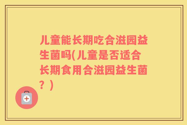儿童能长期吃合滋园益生菌吗(儿童是否适合长期食用合滋园益生菌?) 儿童能长期吃合滋园益生菌吗(儿童是否适合长期食用合滋园益生菌?)