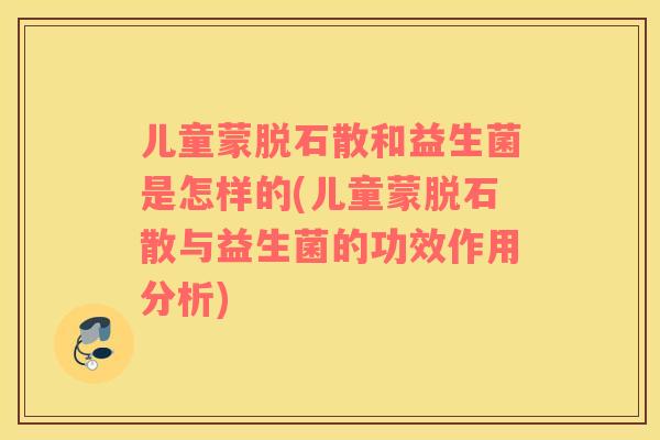 儿童蒙脱石散和益生菌是怎样的(儿童蒙脱石散与益生菌的功效作用分析)
