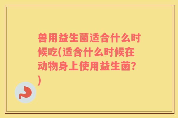 兽用益生菌适合什么时候吃(适合什么时候在动物身上使用益生菌?) 兽用益生菌适合什么时候吃(适合什么时候在动物身上使用益生菌?)