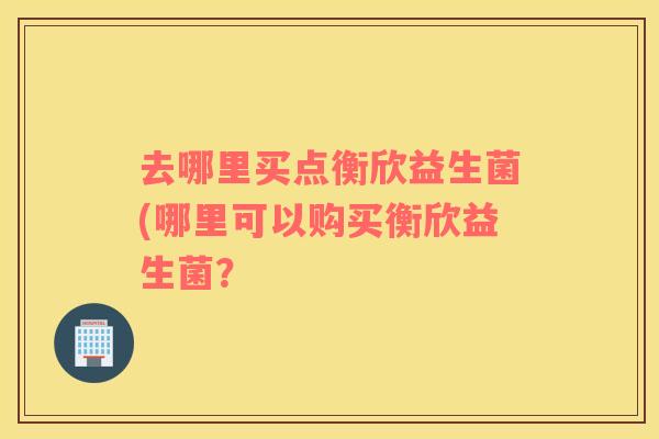 去哪里买点衡欣益生菌(哪里可以购买衡欣益生菌？