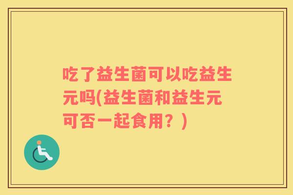 吃了益生菌可以吃益生元吗(益生菌和益生元可否一起食用?) 吃了益生菌可以吃益生元吗(益生菌和益生元可否一起食用?)