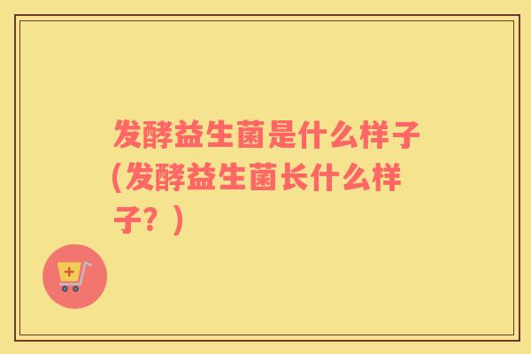 发酵益生菌是什么样子(发酵益生菌长什么样子？)