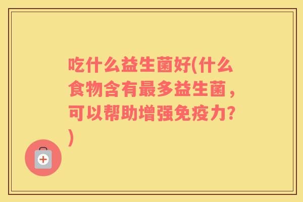 吃什么益生菌好(什么食物含有多益生菌,可以帮助增强力?) 吃什么益生菌好(什么食物含有多益生菌,可以帮助增强力?)