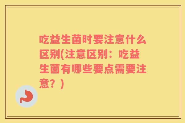 吃益生菌时要注意什么区别(注意区别：吃益生菌有哪些要点需要注意？)