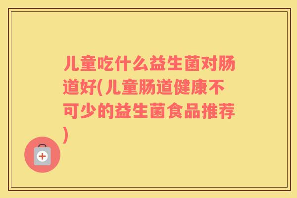 儿童吃什么益生菌对肠道好(儿童肠道健康不可少的益生菌食品推荐)