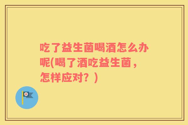 吃了益生菌喝酒怎么办呢(喝了酒吃益生菌，怎样应对？)