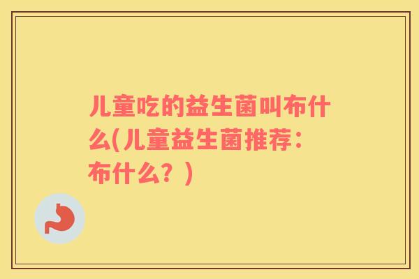 儿童吃的益生菌叫布什么(儿童益生菌推荐：布什么？)
