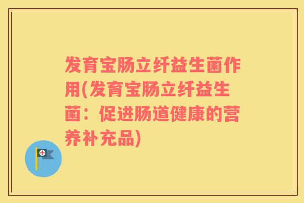 发育宝肠立纤益生菌作用(发育宝肠立纤益生菌：促进肠道健康的营养补充品)