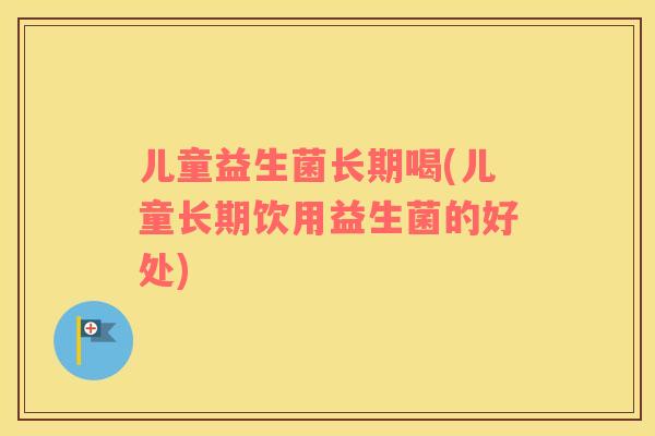 儿童益生菌长期喝(儿童长期饮用益生菌的好处)