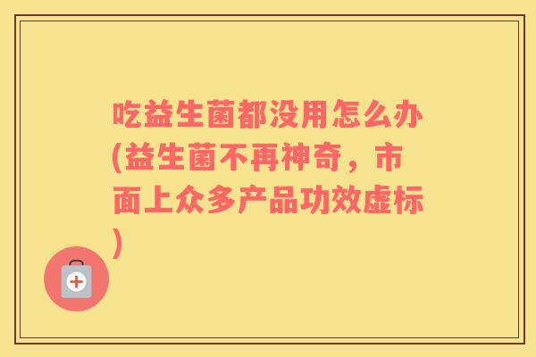 吃益生菌都没用怎么办(益生菌不再神奇，市面上众多产品功效虚标)