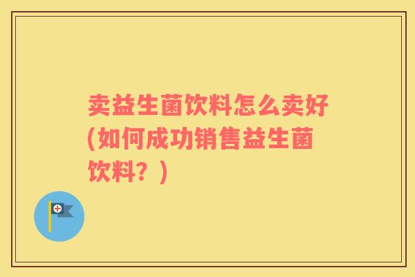 卖益生菌饮料怎么卖好(如何成功销售益生菌饮料?) 卖益生菌饮料怎么卖好(如何成功销售益生菌饮料?)
