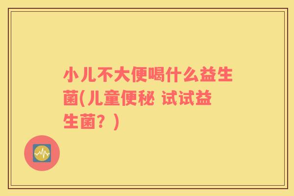 小儿不大便喝什么益生菌(儿童 试试益生菌？)