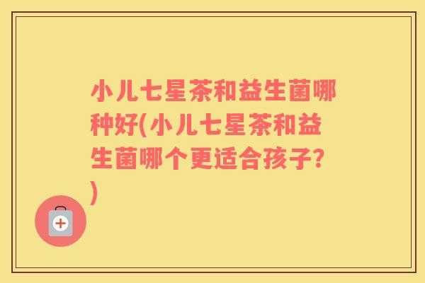小儿七星茶和益生菌哪种好(小儿七星茶和益生菌哪个更适合孩子？)