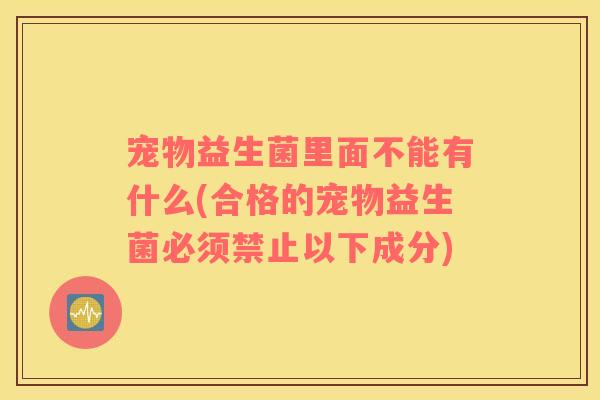 宠物益生菌里面不能有什么(合格的宠物益生菌必须禁止以下成分)