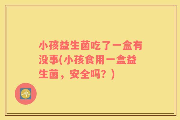 小孩益生菌吃了一盒有没事(小孩食用一盒益生菌，安全吗？)