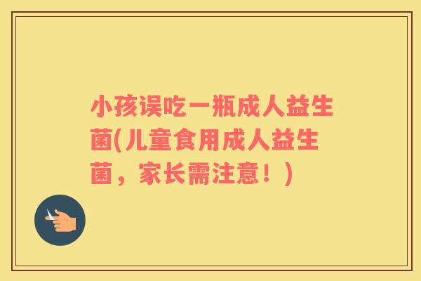 小孩误吃一瓶成人益生菌(儿童食用成人益生菌，家长需注意！)