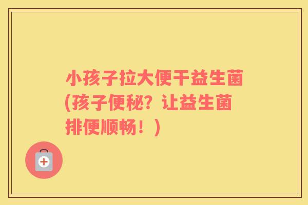 小孩子拉大便干益生菌(孩子？让益生菌排便顺畅！)
