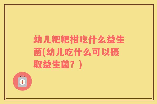 幼儿粑粑柑吃什么益生菌(幼儿吃什么可以摄取益生菌？)