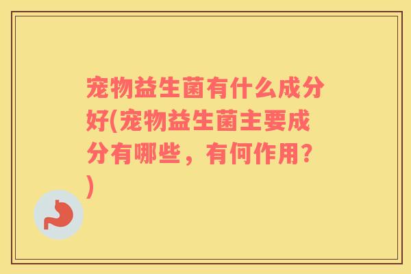 宠物益生菌有什么成分好(宠物益生菌主要成分有哪些，有何作用？)