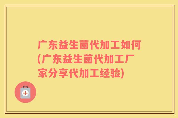 广东益生菌代加工如何(广东益生菌代加工厂家分享代加工经验)