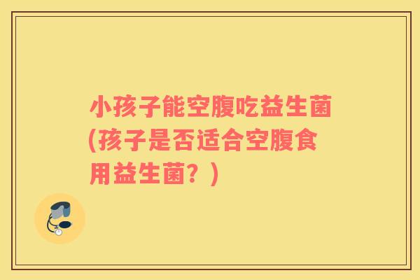 小孩子能空腹吃益生菌(孩子是否适合空腹食用益生菌？)
