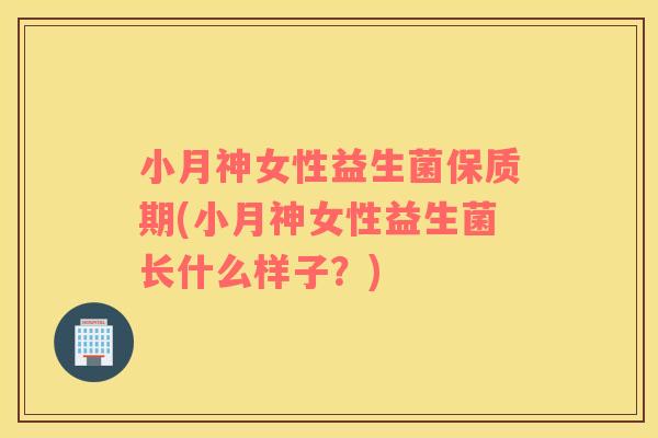 小月神女性益生菌保质期(小月神女性益生菌长什么样子？)