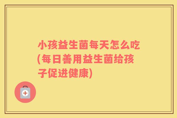 小孩益生菌每天怎么吃(每日善用益生菌给孩子促进健康)