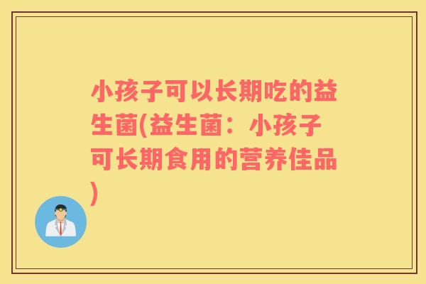 小孩子可以长期吃的益生菌(益生菌：小孩子可长期食用的营养佳品)