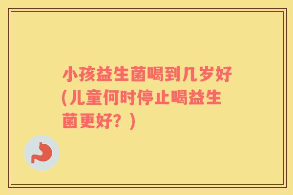 小孩益生菌喝到几岁好(儿童何时停止喝益生菌更好？)