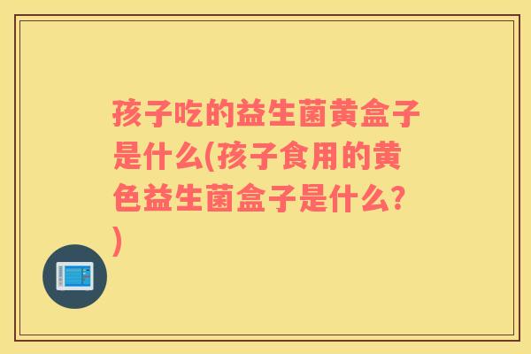 孩子吃的益生菌黄盒子是什么(孩子食用的黄色益生菌盒子是什么？)