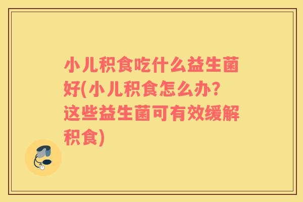 小儿积食吃什么益生菌好(小儿积食怎么办?这些益生菌可有效缓解积食) 小儿积食吃什么益生菌好(小儿积食怎么办?这些益生菌可有效缓解积食)