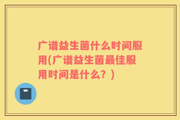广谱益生菌什么时间服用(广谱益生菌佳服用时间是什么?) 广谱益生菌什么时间服用(广谱益生菌佳服用时间是什么?)