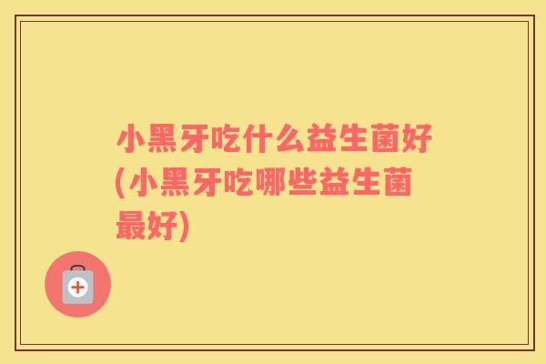 小黑牙吃什么益生菌好(小黑牙吃哪些益生菌好) 小黑牙吃什么益生菌好(小黑牙吃哪些益生菌好)