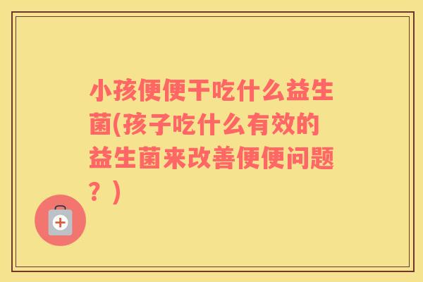 小孩便便干吃什么益生菌(孩子吃什么有效的益生菌来改善便便问题？)