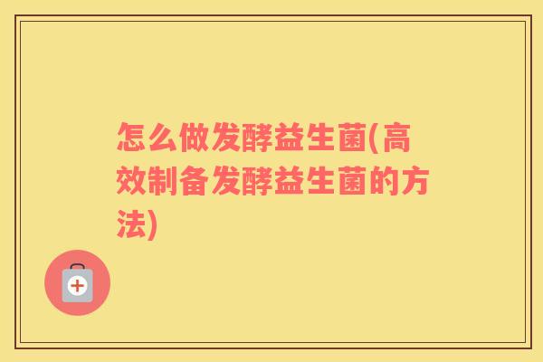 怎么做发酵益生菌(高效制备发酵益生菌的方法)