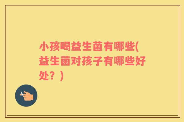 小孩喝益生菌有哪些(益生菌对孩子有哪些好处？)
