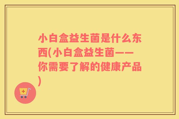 小白盒益生菌是什么东西(小白盒益生菌——你需要了解的健康产品) 小白盒益生菌是什么东西(小白盒益生菌——你需要了解的健康产品)