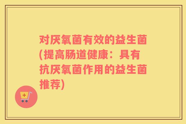 对厌氧菌有效的益生菌(提高肠道健康：具有抗厌氧菌作用的益生菌推荐)
