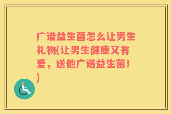 广谱益生菌怎么让男生礼物(让男生健康又有爱，送他广谱益生菌！)