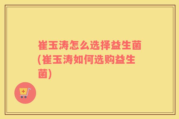 崔玉涛怎么选择益生菌(崔玉涛如何选购益生菌)